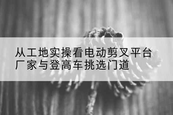 成武电动剪叉升降平台厂家-从工地实操看电动剪叉平台厂家与登高车挑选门道