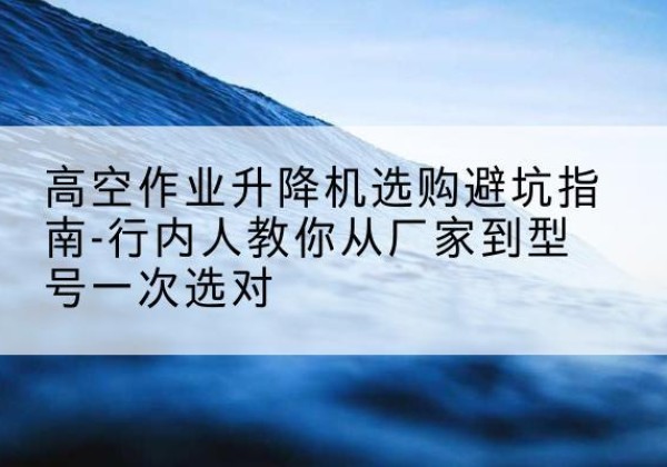 成武升降平台厂家-高空作业升降机选购避坑指南-行内人教你从厂家到型号一次选对