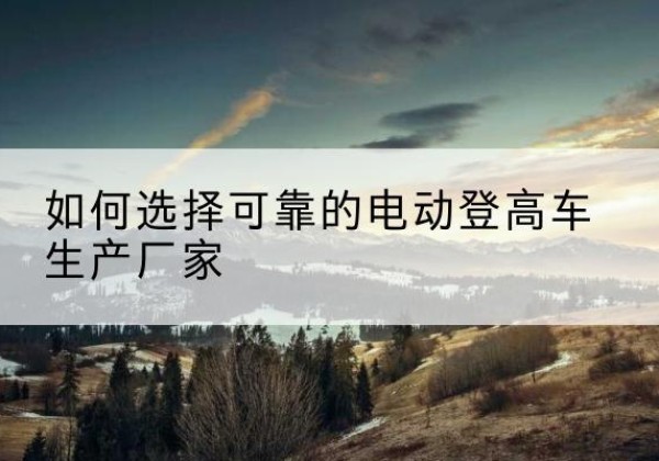 成武电动登高车厂家-如何选择可靠的电动登高车生产厂家