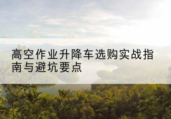 成武升降车怎么选-高空作业升降车选购实战指南与避坑要点